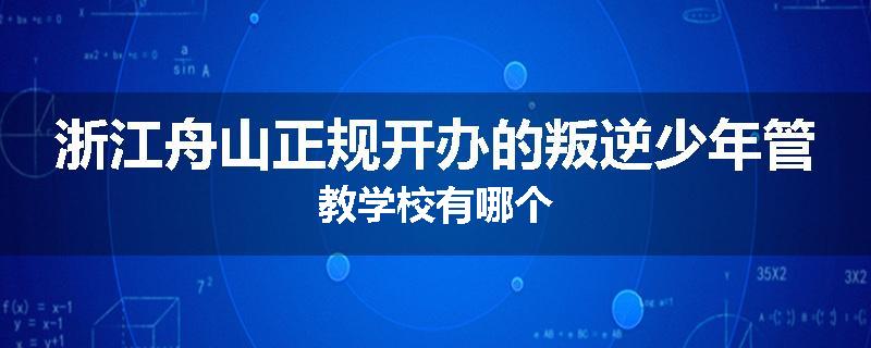浙江舟山正规开办的叛逆少年管教学校有哪个
