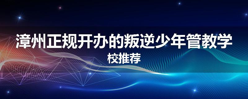 漳州正规开办的叛逆少年管教学校推荐