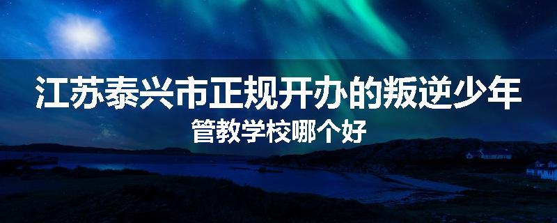 江苏泰兴市正规开办的叛逆少年管教学校哪个好