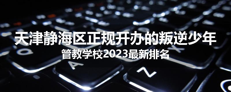 天津静海区正规开办的叛逆少年管教学校2023最新排名