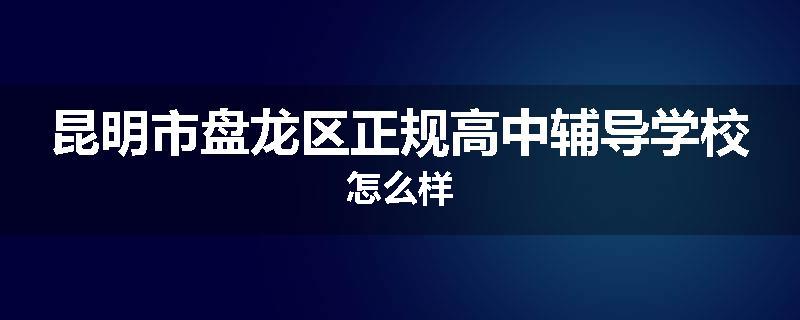 昆明市盘龙区正规高中辅导学校怎么样