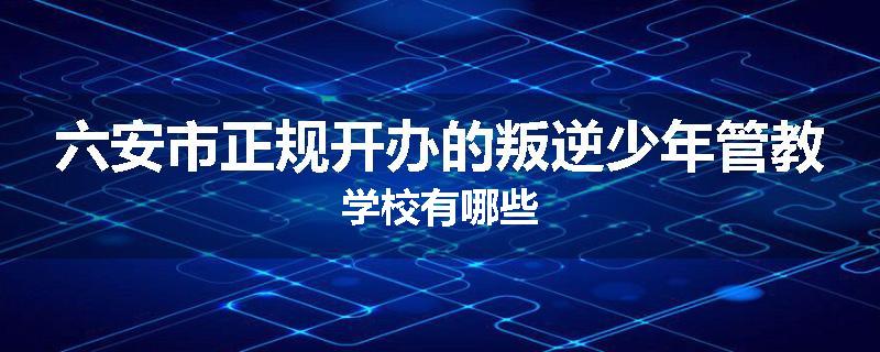 六安市正规开办的叛逆少年管教学校有哪些