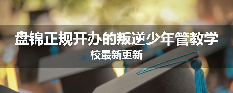 盘锦正规开办的叛逆少年管教学校最新更新
