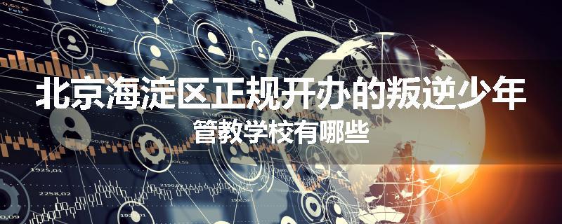 北京海淀区正规开办的叛逆少年管教学校有哪些
