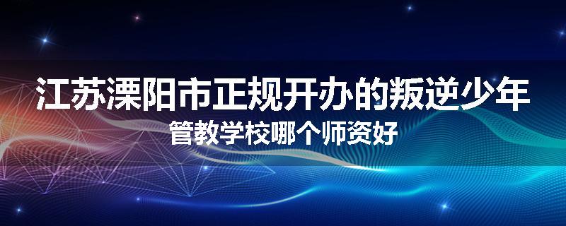江苏溧阳市正规开办的叛逆少年管教学校哪个师资好