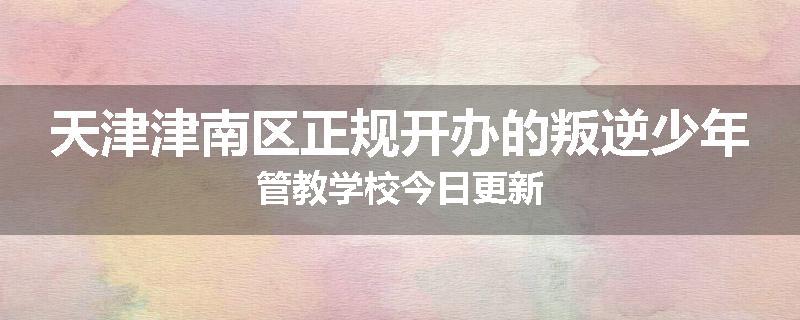 天津津南区正规开办的叛逆少年管教学校今日更新