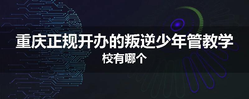 重庆正规开办的叛逆少年管教学校有哪个