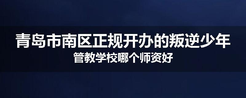 青岛市南区正规开办的叛逆少年管教学校哪个师资好