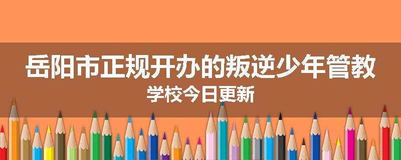 岳阳市正规开办的叛逆少年管教学校今日更新