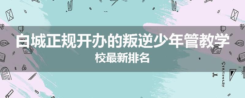 白城正规开办的叛逆少年管教学校最新排名