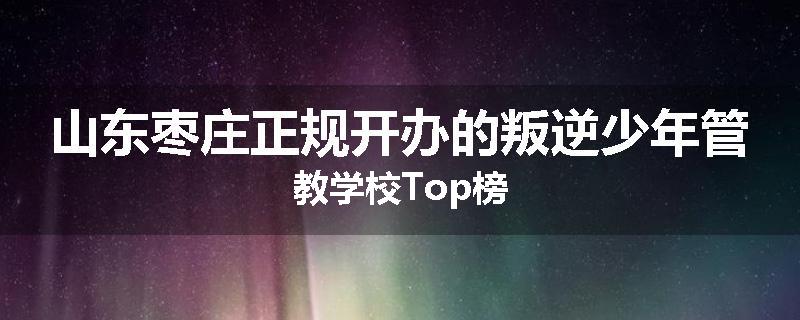山东枣庄正规开办的叛逆少年管教学校Top榜
