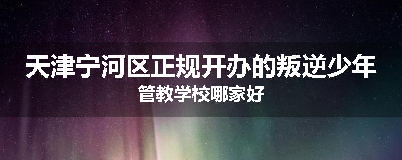 天津宁河区正规开办的叛逆少年管教学校哪家好