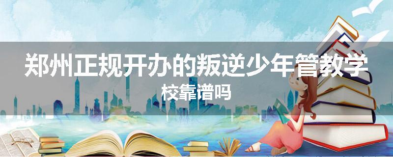 郑州正规开办的叛逆少年管教学校靠谱吗