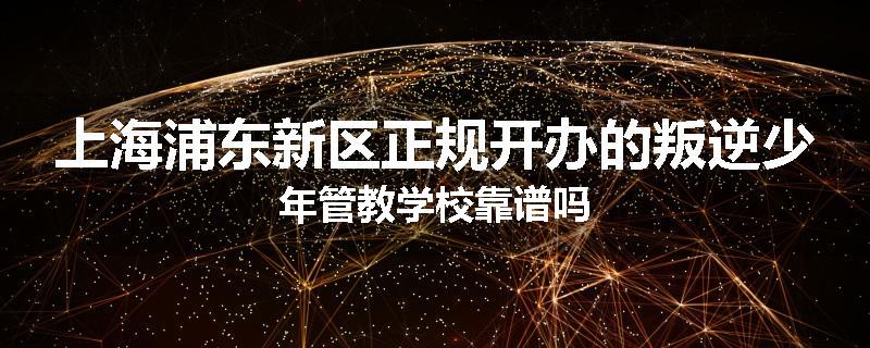 上海浦东新区正规开办的叛逆少年管教学校靠谱吗