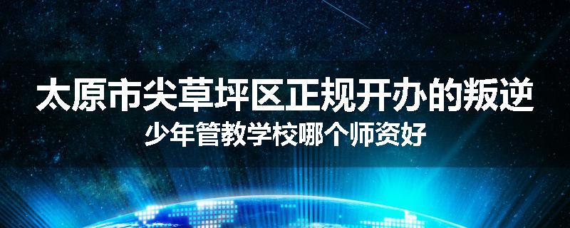 太原市尖草坪区正规开办的叛逆少年管教学校哪个师资好