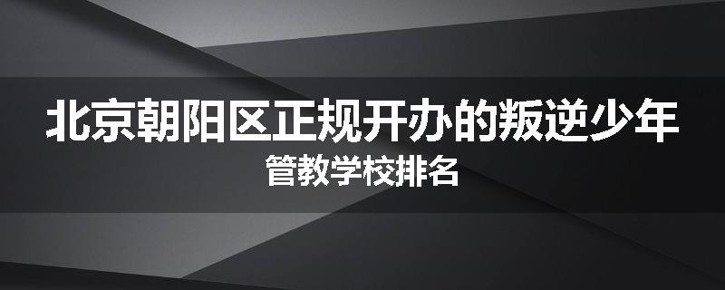 北京朝阳区正规开办的叛逆少年管教学校排名