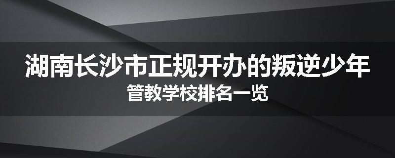湖南长沙市正规开办的叛逆少年管教学校排名一览