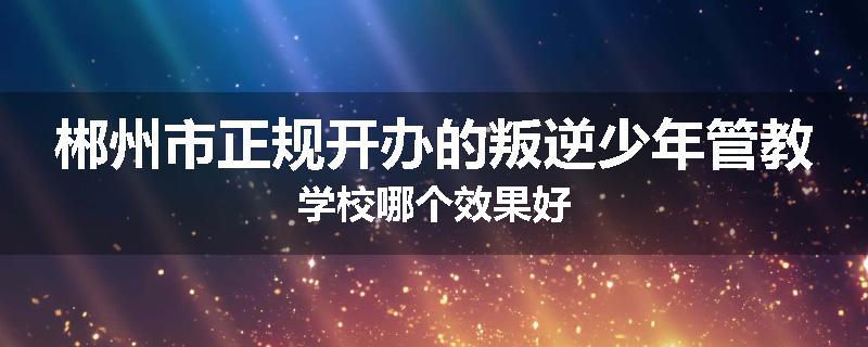 郴州市正规开办的叛逆少年管教学校哪个效果好