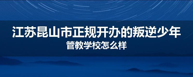江苏昆山市正规开办的叛逆少年管教学校怎么样