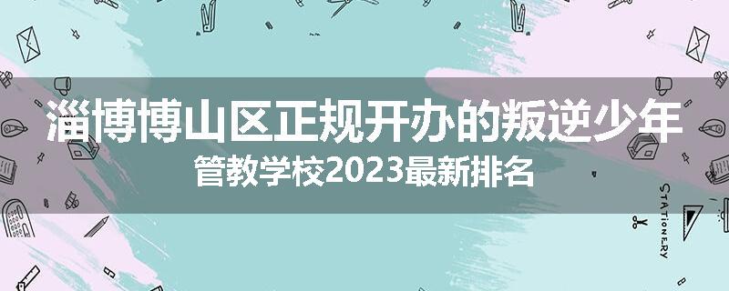 淄博博山区正规开办的叛逆少年管教学校2023最新排名