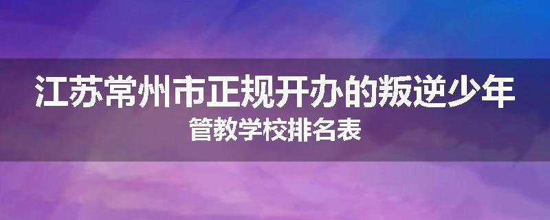 江苏常州市正规开办的叛逆少年管教学校排名表