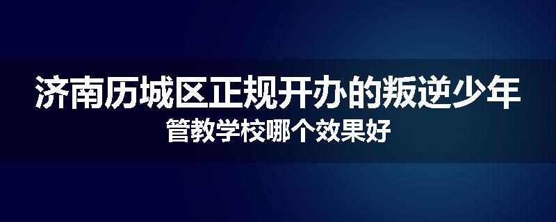 济南历城区正规开办的叛逆少年管教学校哪个效果好
