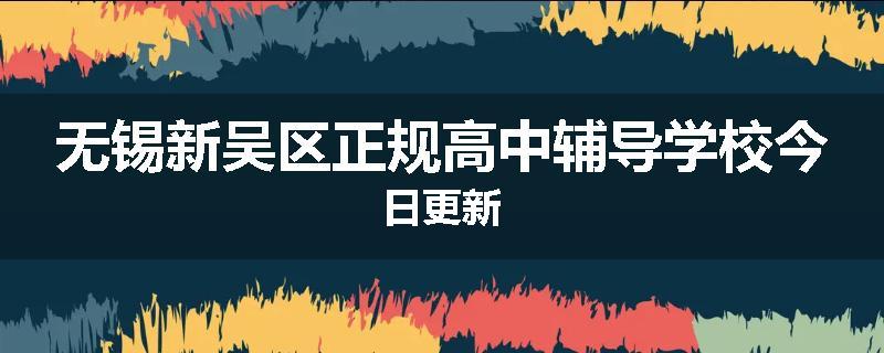 无锡新吴区正规高中辅导学校今日更新