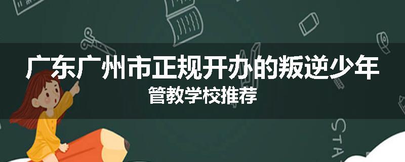 广东广州市正规开办的叛逆少年管教学校推荐