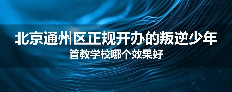 北京通州区正规开办的叛逆少年管教学校哪个效果好