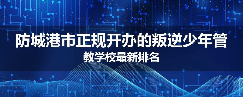 防城港市正规开办的叛逆少年管教学校最新排名