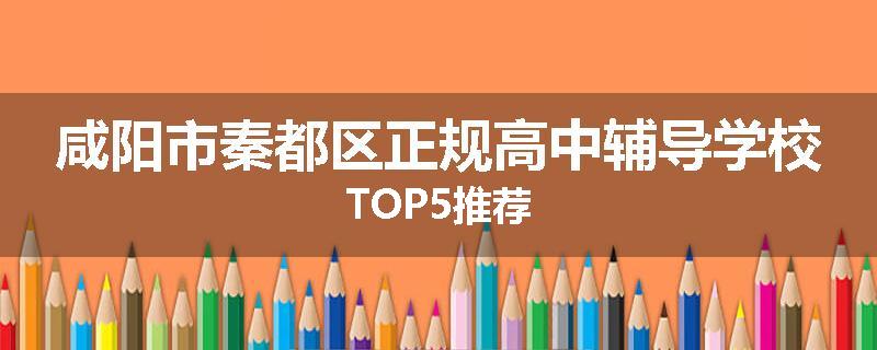 咸阳市秦都区正规高中辅导学校TOP5推荐