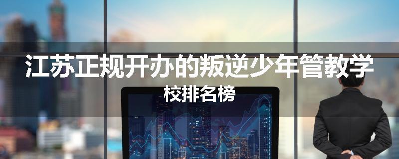 江苏正规开办的叛逆少年管教学校排名榜