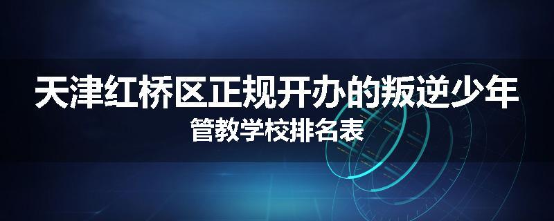 天津红桥区正规开办的叛逆少年管教学校排名表