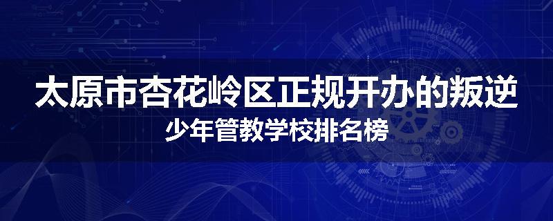 太原市杏花岭区正规开办的叛逆少年管教学校排名榜
