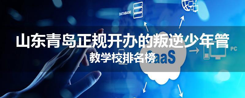 山东青岛正规开办的叛逆少年管教学校排名榜