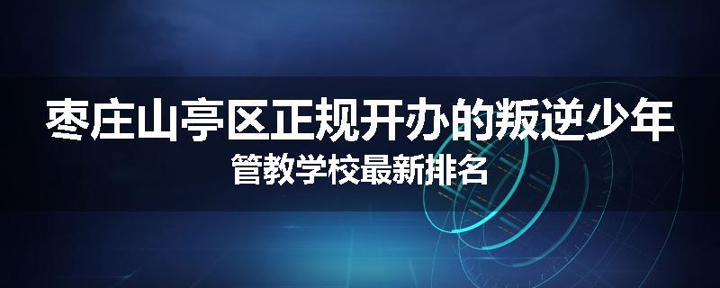 枣庄山亭区正规开办的叛逆少年管教学校最新排名