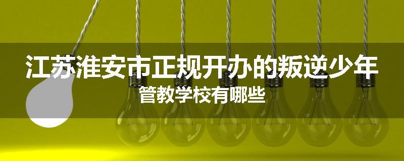 江苏淮安市正规开办的叛逆少年管教学校有哪些