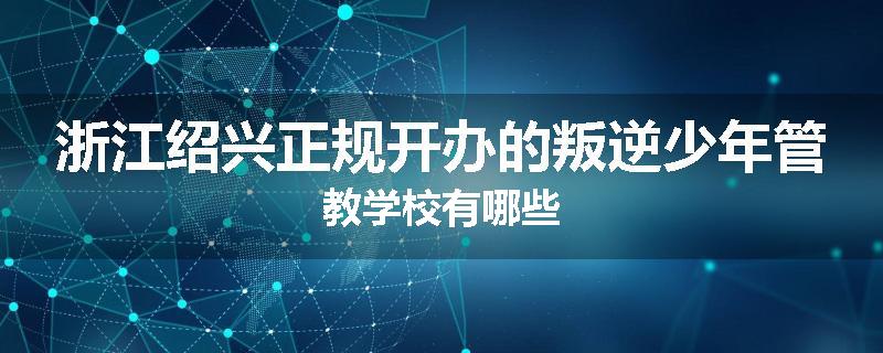 浙江绍兴正规开办的叛逆少年管教学校有哪些