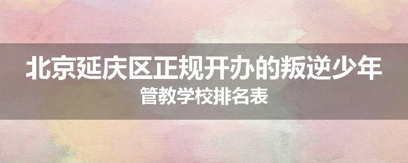 北京延庆区正规开办的叛逆少年管教学校排名表