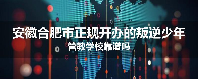 安徽合肥市正规开办的叛逆少年管教学校靠谱吗