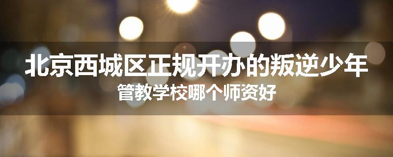 北京西城区正规开办的叛逆少年管教学校哪个师资好