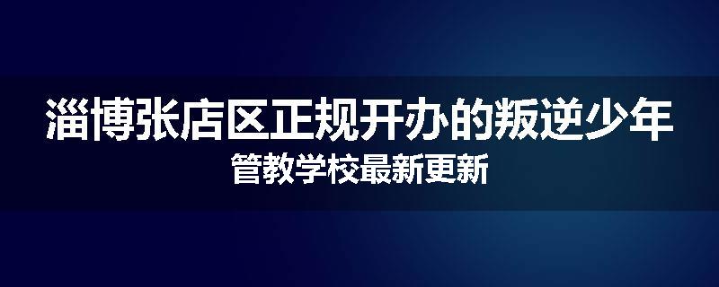 淄博张店区正规开办的叛逆少年管教学校最新更新