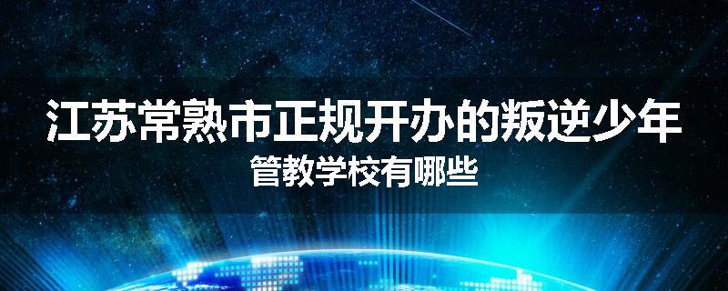 江苏常熟市正规开办的叛逆少年管教学校有哪些