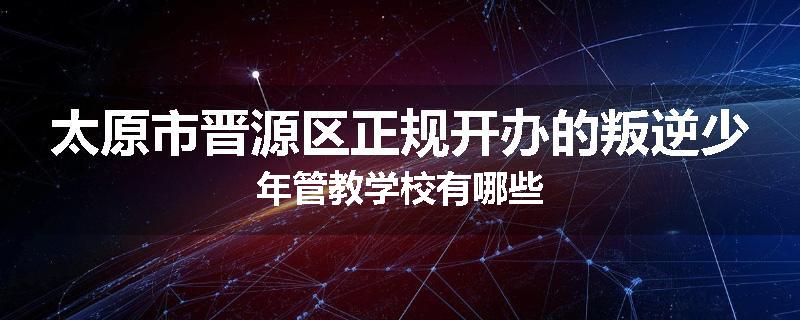 太原市晋源区正规开办的叛逆少年管教学校有哪些