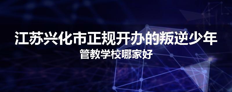 江苏兴化市正规开办的叛逆少年管教学校哪家好