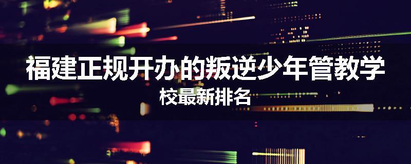 福建正规开办的叛逆少年管教学校最新排名