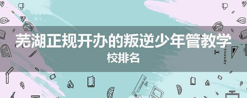 芜湖正规开办的叛逆少年管教学校排名