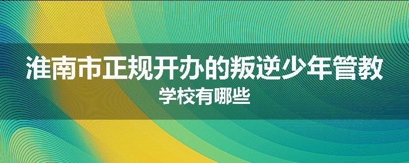 淮南市正规开办的叛逆少年管教学校有哪些