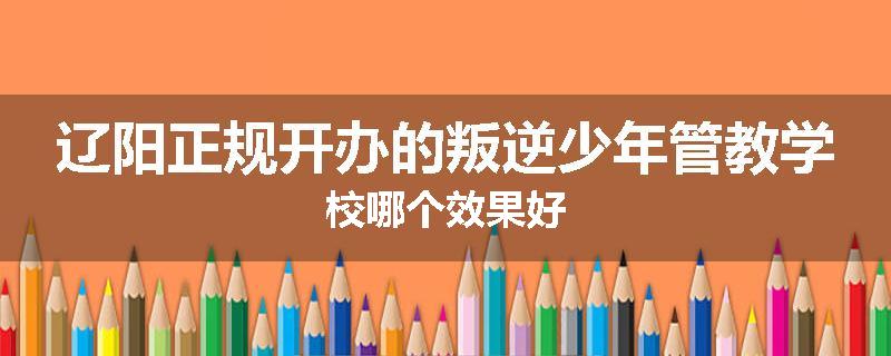 辽阳正规开办的叛逆少年管教学校哪个效果好