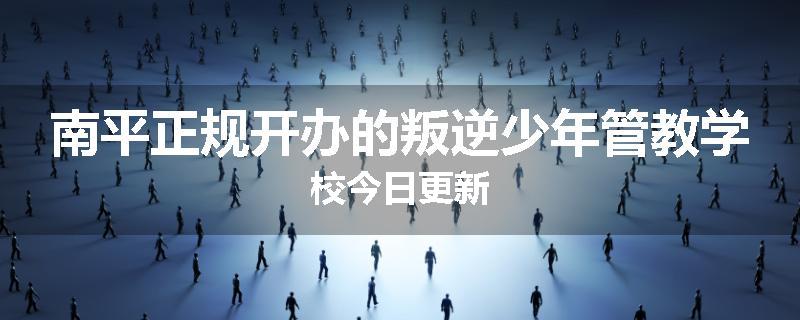 南平正规开办的叛逆少年管教学校今日更新